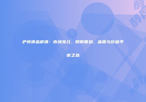 沪州清品御酒：市场宠儿，醇厚香韵，品质与价格平衡之选