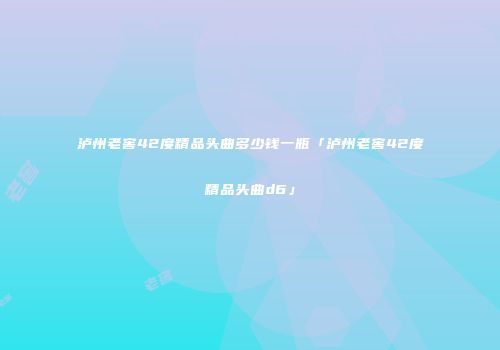 泸州老窖42度精品头曲多少钱一瓶「泸州老窖42度精品头曲d6」