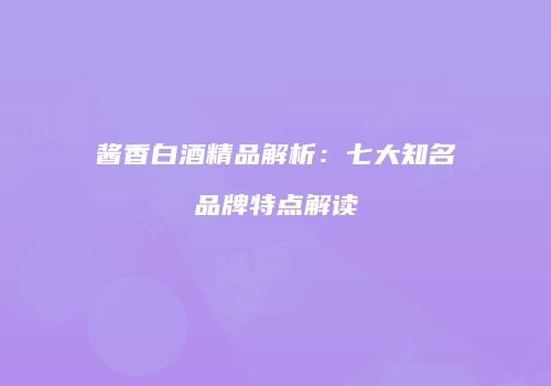 酱香白酒精品解析：七大知名品牌特点解读