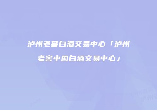 泸州老窖白酒交易中心「泸州老窖中国白酒交易中心」