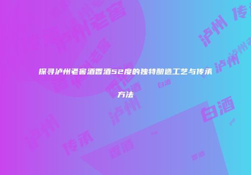 探寻泸州老窖酒香酒52度的独特酿造工艺与传承方法