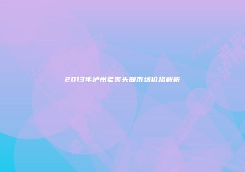 2013年泸州老窖头曲市场价格解析