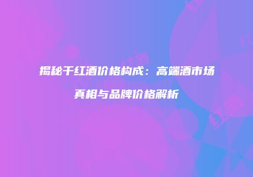 揭秘干红酒价格构成：高端酒市场真相与品牌价格解析