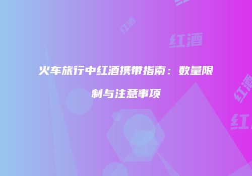 火车旅行中红酒携带指南：数量限制与注意事项
