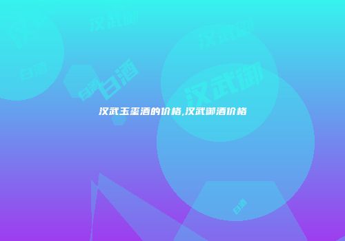 汉武玉玺酒的价格,汉武御酒价格
