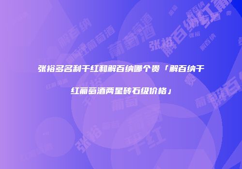 张裕多名利干红和解百纳哪个贵「解百纳干红葡萄酒两星砖石级价格」
