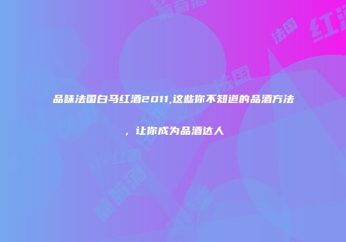 品味法国白马红酒2011,这些你不知道的品酒方法，让你成为品酒达人