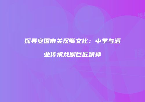 探寻安国市关汉卿文化：中学与酒业传承戏剧巨匠精神