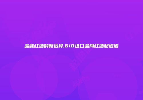品味红酒的新选择,618进口品尚红酒起泡酒