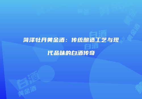 菏泽牡丹黄金酒：传统酿造工艺与现代品味的白酒传奇