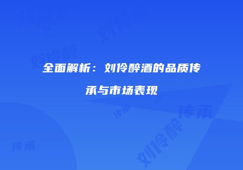 全面解析：刘伶醉酒的品质传承与市场表现
