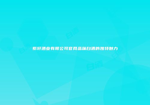 紫轩酒业有限公司官网品味白酒的独特魅力