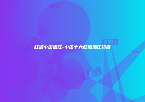 红酒中国酒庄-中国十大红酒酒庄排名