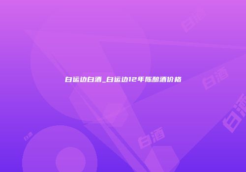 白运边白酒_白运边12年陈酿酒价格