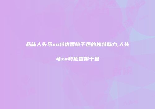 品味人头马xo特优香槟干邑的独特魅力,人头马xo特优香槟干邑