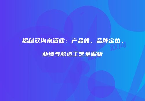 揭秘双沟泉酒业：产品线、品牌定位、业绩与酿造工艺全解析