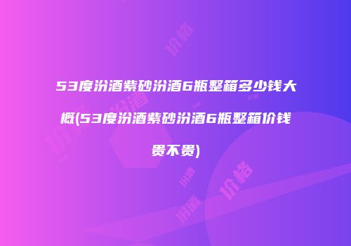 53度汾酒紫砂汾酒6瓶整箱多少钱大概(53度汾酒紫砂汾酒6瓶整箱价钱贵不贵)