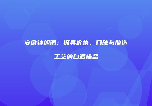 安徽钟旭酒：探寻价格、口碑与酿造工艺的白酒佳品