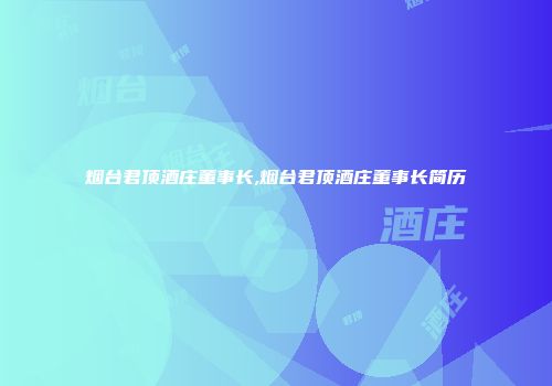 烟台君顶酒庄董事长,烟台君顶酒庄董事长简历