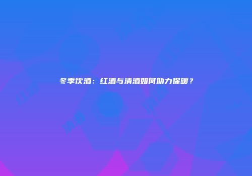 冬季饮酒：红酒与清酒如何助力保暖？