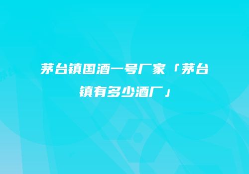 茅台镇国酒一号厂家「茅台镇有多少酒厂」