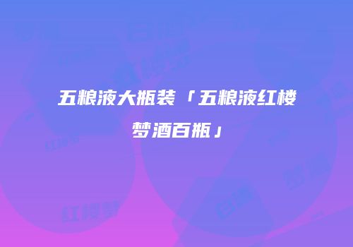 五粮液大瓶装「五粮液红楼梦酒百瓶」
