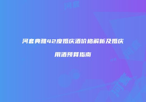 河套典雅42度婚庆酒价格解析及婚庆用酒预算指南