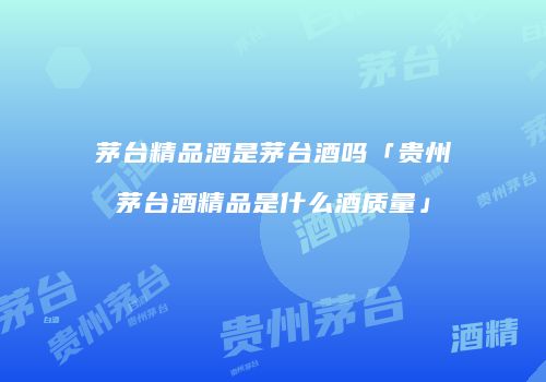 茅台精品酒是茅台酒吗「贵州茅台酒精品是什么酒质量」