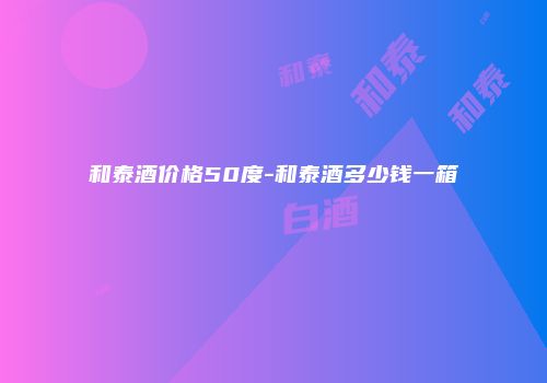 和泰酒价格50度-和泰酒多少钱一箱