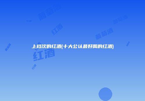 上档次的红酒(十大公认最好喝的红酒)