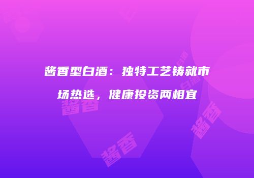 酱香型白酒：独特工艺铸就市场热选，健康投资两相宜