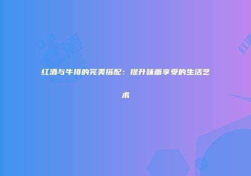 红酒与牛排的完美搭配：提升味蕾享受的生活艺术
