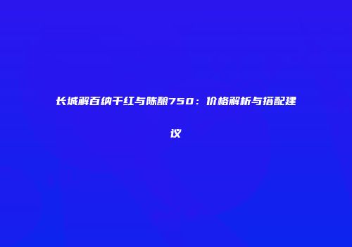 长城解百纳干红与陈酿750：价格解析与搭配建议