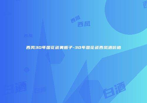 西风3O年国花瓷黄瓶子-30年国花瓷西凤酒价格