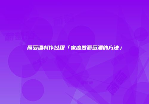 葡萄酒制作过程「家庭做葡萄酒的方法」