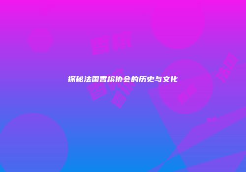 探秘法国香槟协会的历史与文化