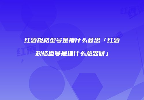 红酒规格型号是指什么意思「红酒规格型号是指什么意思呀」