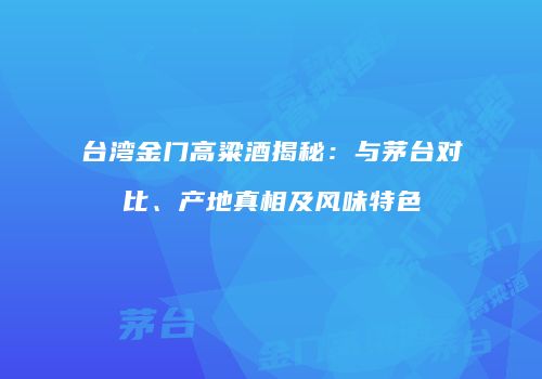 台湾金门高粱酒揭秘：与茅台对比、产地真相及风味特色
