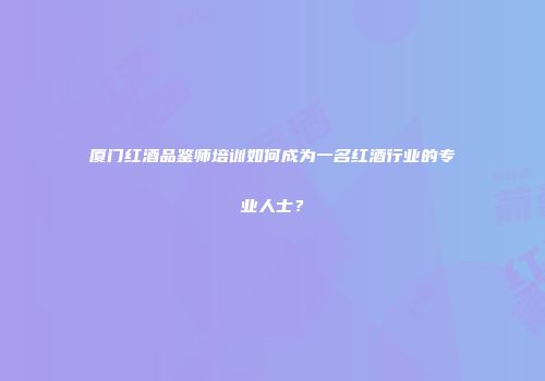 厦门红酒品鉴师培训如何成为一名红酒行业的专业人士？