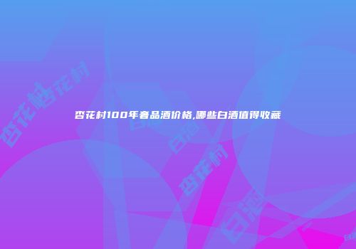 杏花村100年奢品酒价格,哪些白酒值得收藏
