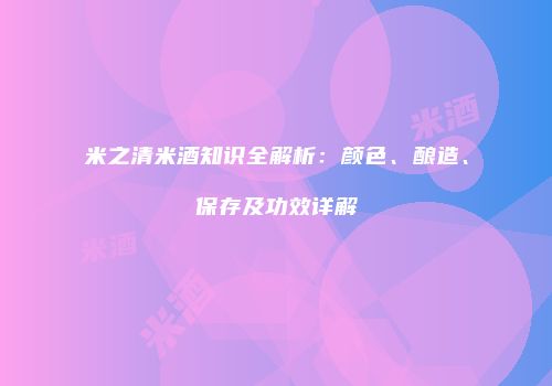米之清米酒知识全解析：颜色、酿造、保存及功效详解