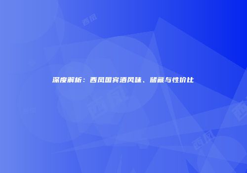 深度解析：西凤国宾酒风味、储藏与性价比