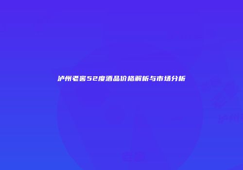 泸州老窖52度酒品价格解析与市场分析