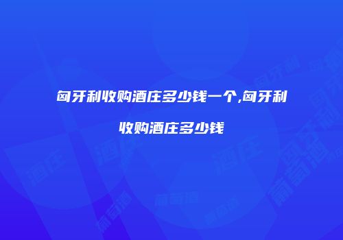 匈牙利收购酒庄多少钱一个,匈牙利收购酒庄多少钱
