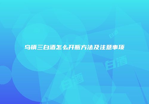 乌镇三白酒怎么开瓶方法及注意事项