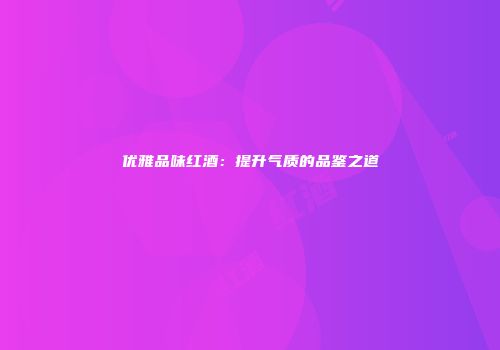 优雅品味红酒：提升气质的品鉴之道