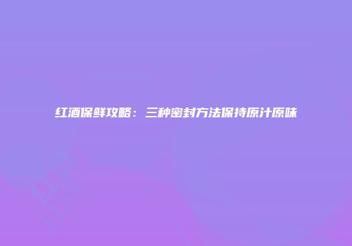 红酒保鲜攻略：三种密封方法保持原汁原味