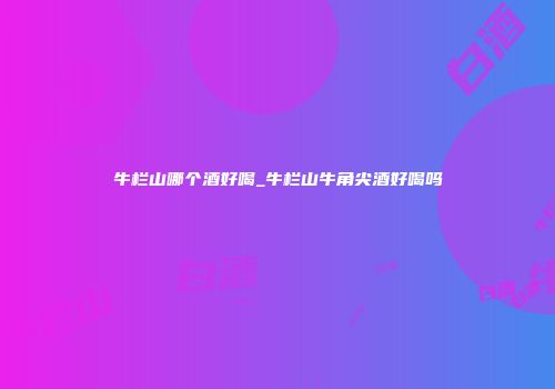 牛栏山哪个酒好喝_牛栏山牛角尖酒好喝吗