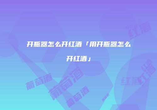 开瓶器怎么开红酒「用开瓶器怎么开红酒」