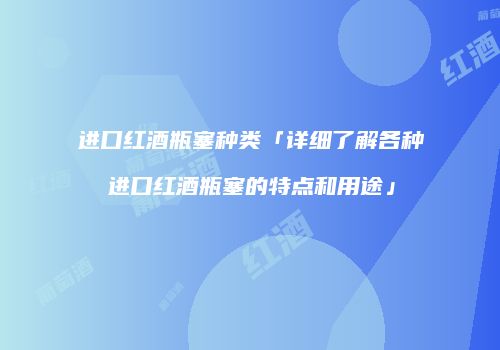 进口红酒瓶塞种类「详细了解各种进口红酒瓶塞的特点和用途」